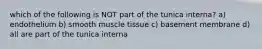 which of the following is NOT part of the tunica interna? a) endothelium b) smooth muscle tissue c) basement membrane d) all are part of the tunica interna