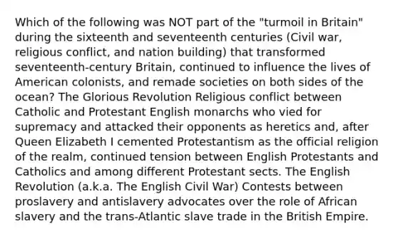 Which of the following was NOT part of the "turmoil in Britain" during the sixteenth and seventeenth centuries (Civil war, religious conflict, and nation building) that transformed seventeenth-century Britain, continued to influence the lives of American colonists, and remade societies on both sides of the ocean? The Glorious Revolution Religious conflict between Catholic and Protestant English monarchs who vied for supremacy and attacked their opponents as heretics and, after Queen Elizabeth I cemented Protestantism as the official religion of the realm, continued tension between English Protestants and Catholics and among different Protestant sects. The English Revolution (a.k.a. The English Civil War) Contests between proslavery and antislavery advocates over the role of African slavery and the trans-Atlantic slave trade in the British Empire.