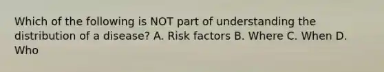 Which of the following is NOT part of understanding the distribution of a disease? A. Risk factors B. Where C. When D. Who