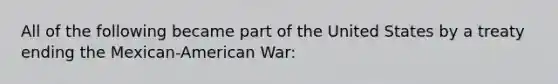 All of the following became part of the United States by a treaty ending the Mexican-American War: