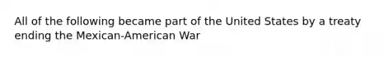 All of the following became part of the United States by a treaty ending the Mexican-American War