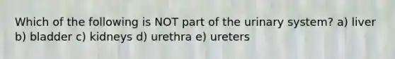 Which of the following is NOT part of the urinary system? a) liver b) bladder c) kidneys d) urethra e) ureters