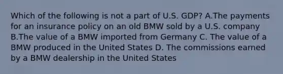 Which of the following is not a part of U.S. GDP? A.The payments for an insurance policy on an old BMW sold by a U.S. company B.The value of a BMW imported from Germany C. The value of a BMW produced in the United States D. The commissions earned by a BMW dealership in the United States