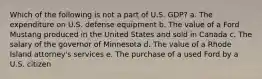 Which of the following is not a part of U.S. GDP? a. The expenditure on U.S. defense equipment b. The value of a Ford Mustang produced in the United States and sold in Canada c. The salary of the governor of Minnesota d. The value of a Rhode Island attorney's services e. The purchase of a used Ford by a U.S. citizen