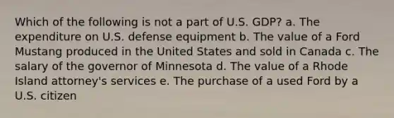 Which of the following is not a part of U.S. GDP? a. The expenditure on U.S. defense equipment b. The value of a Ford Mustang produced in the United States and sold in Canada c. The salary of the governor of Minnesota d. The value of a Rhode Island attorney's services e. The purchase of a used Ford by a U.S. citizen