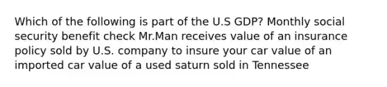 Which of the following is part of the U.S GDP? Monthly social security benefit check Mr.Man receives value of an insurance policy sold by U.S. company to insure your car value of an imported car value of a used saturn sold in Tennessee