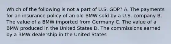 Which of the following is not a part of U.S. GDP? A. The payments for an insurance policy of an old BMW sold by a U.S. company B. The value of a BMW imported from Germany C. The value of a BMW produced in the United States D. The commissions earned by a BMW dealership in the United States