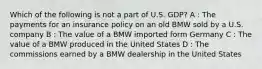 Which of the following is not a part of U.S. GDP? A : The payments for an insurance policy on an old BMW sold by a U.S. company B : The value of a BMW imported form Germany C : The value of a BMW produced in the United States D : The commissions earned by a BMW dealership in the United States