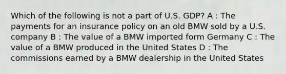 Which of the following is not a part of U.S. GDP? A : The payments for an insurance policy on an old BMW sold by a U.S. company B : The value of a BMW imported form Germany C : The value of a BMW produced in the United States D : The commissions earned by a BMW dealership in the United States