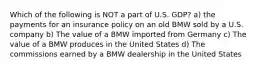 Which of the following is NOT a part of U.S. GDP? a) the payments for an insurance policy on an old BMW sold by a U.S. company b) The value of a BMW imported from Germany c) The value of a BMW produces in the United States d) The commissions earned by a BMW dealership in the United States