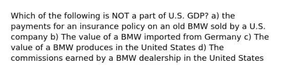 Which of the following is NOT a part of U.S. GDP? a) the payments for an insurance policy on an old BMW sold by a U.S. company b) The value of a BMW imported from Germany c) The value of a BMW produces in the United States d) The commissions earned by a BMW dealership in the United States