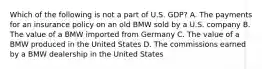 Which of the following is not a part of U.S. GDP? A. The payments for an insurance policy on an old BMW sold by a U.S. company B. The value of a BMW imported from Germany C. The value of a BMW produced in the United States D. The commissions earned by a BMW dealership in the United States