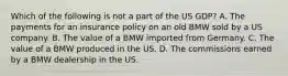 Which of the following is not a part of the US GDP? A. The payments for an insurance policy on an old BMW sold by a US company. B. The value of a BMW imported from Germany. C. The value of a BMW produced in the US. D. The commissions earned by a BMW dealership in the US.