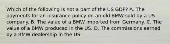 Which of the following is not a part of the US GDP? A. The payments for an insurance policy on an old BMW sold by a US company. B. The value of a BMW imported from Germany. C. The value of a BMW produced in the US. D. The commissions earned by a BMW dealership in the US.