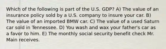 Which of the following is part of the U.S. GDP? A) The value of an insurance policy sold by a U.S. company to insure your car. B) The value of an imported BMW car. C) The value of a used Saturn car sold in Tennessee. D) You wash and wax your father's car as a favor to him. E) The monthly social security benefit check Mr. Main receives.