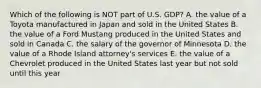 Which of the following is NOT part of U.S. GDP? A. the value of a Toyota manufactured in Japan and sold in the United States B. the value of a Ford Mustang produced in the United States and sold in Canada C. the salary of the governor of Minnesota D. the value of a Rhode Island attorney's services E. the value of a Chevrolet produced in the United States last year but not sold until this year