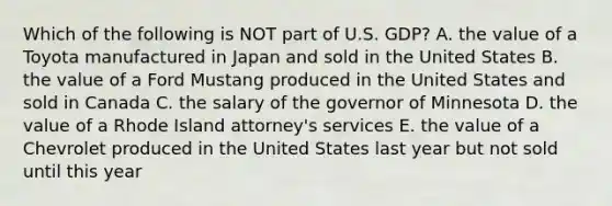 Which of the following is NOT part of U.S. GDP? A. the value of a Toyota manufactured in Japan and sold in the United States B. the value of a Ford Mustang produced in the United States and sold in Canada C. the salary of the governor of Minnesota D. the value of a Rhode Island attorney's services E. the value of a Chevrolet produced in the United States last year but not sold until this year