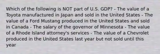 Which of the following is NOT part of U.S. GDP? - The value of a Toyota manufactured in Japan and sold in the United States - The value of a Ford Mustang produced in the United States and sold in Canada - The salary of the governor of Minnesota - The value of a Rhode Island attorney's services - The value of a Chevrolet produced in the United States last year but not sold until this year