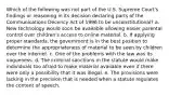 Which of the following was not part of the U.S. Supreme Court's findings or reasoning in its decision declaring parts of the Communications Decency Act of 1996 to be unconstitutional? a. New technology would soon be available allowing easier parental control over children's access to online material. b. If applying proper standards, the government is in the best position to determine the appropriateness of material to be seen by children over the Internet. c. One of the problems with the law was its vagueness. d. The criminal sanctions in the statute would make individuals too afraid to make material available even if there were only a possibility that it was illegal. e. The provisions were lacking in the precision that is needed when a statute regulates the content of speech.