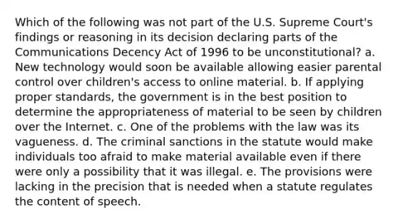 Which of the following was not part of the U.S. Supreme Court's findings or reasoning in its decision declaring parts of the Communications Decency Act of 1996 to be unconstitutional? a. New technology would soon be available allowing easier parental control over children's access to online material. b. If applying proper standards, the government is in the best position to determine the appropriateness of material to be seen by children over the Internet. c. One of the problems with the law was its vagueness. d. The criminal sanctions in the statute would make individuals too afraid to make material available even if there were only a possibility that it was illegal. e. The provisions were lacking in the precision that is needed when a statute regulates the content of speech.