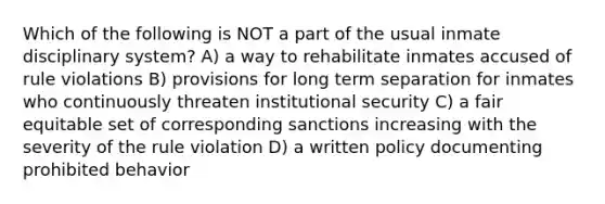 Which of the following is NOT a part of the usual inmate disciplinary system? A) a way to rehabilitate inmates accused of rule violations B) provisions for long term separation for inmates who continuously threaten institutional security C) a fair equitable set of corresponding sanctions increasing with the severity of the rule violation D) a written policy documenting prohibited behavior