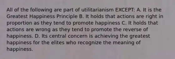 All of the following are part of utilitarianism EXCEPT: A. It is the Greatest Happiness Principle B. It holds that actions are right in proportion as they tend to promote happiness C. It holds that actions are wrong as they tend to promote the reverse of happiness. D. Its central concern is achieving the greatest happiness for the elites who recognize the meaning of happiness.