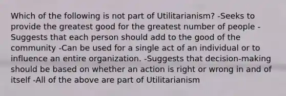 Which of the following is not part of Utilitarianism? -Seeks to provide the greatest good for the greatest number of people -Suggests that each person should add to the good of the community -Can be used for a single act of an individual or to influence an entire organization. -Suggests that decision-making should be based on whether an action is right or wrong in and of itself -All of the above are part of Utilitarianism