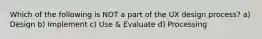 Which of the following is NOT a part of the UX design process? a) Design b) Implement c) Use & Evaluate d) Processing