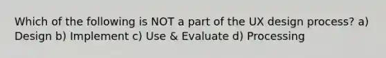 Which of the following is NOT a part of the UX design process? a) Design b) Implement c) Use & Evaluate d) Processing