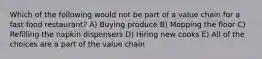 Which of the following would not be part of a value chain for a fast food restaurant? A) Buying produce B) Mopping the floor C) Refilling the napkin dispensers D) Hiring new cooks E) All of the choices are a part of the value chain