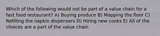 Which of the following would not be part of a value chain for a fast food restaurant? A) Buying produce B) Mopping the floor C) Refilling the napkin dispensers D) Hiring new cooks E) All of the choices are a part of the value chain