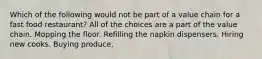 Which of the following would not be part of a value chain for a fast food restaurant? All of the choices are a part of the value chain. Mopping the floor. Refilling the napkin dispensers. Hiring new cooks. Buying produce.