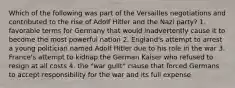 Which of the following was part of the Versailles negotiations and contributed to the rise of Adolf Hitler and the Nazi party? 1. favorable terms for Germany that would inadvertently cause it to become the most powerful nation 2. England's attempt to arrest a young politician named Adolf Hitler due to his role in the war 3. France's attempt to kidnap the German Kaiser who refused to resign at all costs 4. the "war guilt" clause that forced Germans to accept responsibility for the war and its full expense