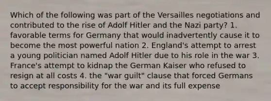 Which of the following was part of the Versailles negotiations and contributed to the rise of Adolf Hitler and the Nazi party? 1. favorable terms for Germany that would inadvertently cause it to become the most powerful nation 2. England's attempt to arrest a young politician named Adolf Hitler due to his role in the war 3. France's attempt to kidnap the German Kaiser who refused to resign at all costs 4. the "war guilt" clause that forced Germans to accept responsibility for the war and its full expense