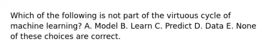 Which of the following is not part of the virtuous cycle of machine learning? A. Model B. Learn C. Predict D. Data E. None of these choices are correct.