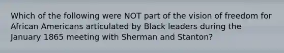 Which of the following were NOT part of the vision of freedom for African Americans articulated by Black leaders during the January 1865 meeting with Sherman and Stanton?