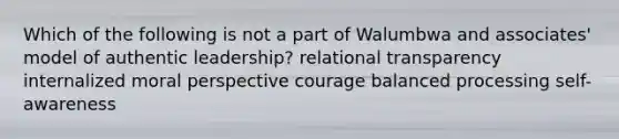 Which of the following is not a part of Walumbwa and associates' model of authentic leadership? relational transparency internalized moral perspective courage balanced processing self-awareness