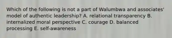 Which of the following is not a part of Walumbwa and associates' model of authentic leadership? A. relational transparency B. internalized moral perspective C. courage D. balanced processing E. self-awareness