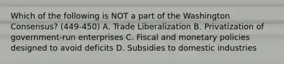 Which of the following is NOT a part of the Washington Consensus? (449-450) A. Trade Liberalization B. Privatization of government-run enterprises C. Fiscal and monetary policies designed to avoid deficits D. Subsidies to domestic industries