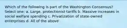 Which of the following is part of the Washington Consensus? Select one: a. Large, protectionist tariffs b. Massive increases in social welfare spending c. Privatization of state-owned enterprises d. All of the above