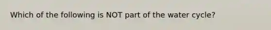 Which of the following is NOT part of the water cycle?