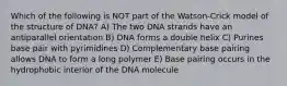 Which of the following is NOT part of the Watson-Crick model of the structure of DNA? A) The two DNA strands have an antiparallel orientation B) DNA forms a double helix C) Purines base pair with pyrimidines D) Complementary base pairing allows DNA to form a long polymer E) Base pairing occurs in the hydrophobic interior of the DNA molecule