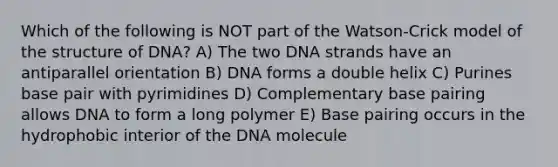 Which of the following is NOT part of the Watson-Crick model of the structure of DNA? A) The two DNA strands have an antiparallel orientation B) DNA forms a double helix C) Purines base pair with pyrimidines D) Complementary base pairing allows DNA to form a long polymer E) Base pairing occurs in the hydrophobic interior of the DNA molecule