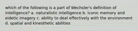 which of the following is a part of Wechsler's definition of intelligence? a. naturalistic intelligence b. iconic memory and eidetic imagery c. ability to deal effectively with the environment d. spatial and kinesthetic abilities