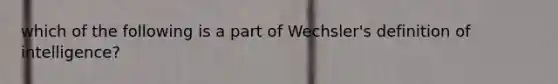 which of the following is a part of Wechsler's definition of intelligence?