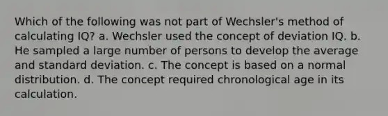 Which of the following was not part of Wechsler's method of calculating IQ? a. Wechsler used the concept of deviation IQ. b. He sampled a large number of persons to develop the average and standard deviation. c. The concept is based on a normal distribution. d. The concept required chronological age in its calculation.