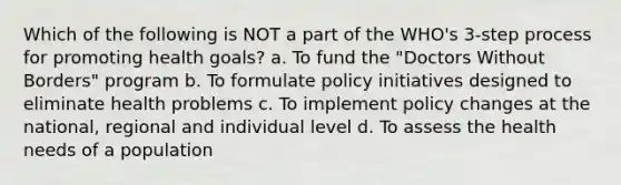 Which of the following is NOT a part of the WHO's 3-step process for promoting health goals? a. To fund the "Doctors Without Borders" program b. To formulate policy initiatives designed to eliminate health problems c. To implement policy changes at the national, regional and individual level d. To assess the health needs of a population