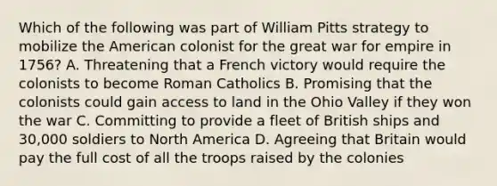 Which of the following was part of William Pitts strategy to mobilize the American colonist for the great war for empire in 1756? A. Threatening that a French victory would require the colonists to become Roman Catholics B. Promising that the colonists could gain access to land in the Ohio Valley if they won the war C. Committing to provide a fleet of British ships and 30,000 soldiers to North America D. Agreeing that Britain would pay the full cost of all the troops raised by the colonies