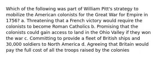 Which of the following was part of William Pitt's strategy to mobilize the American colonists for the Great War for Empire in 1756? a. Threatening that a French victory would require the colonists to become Roman Catholics b. Promising that the colonists could gain access to land in the Ohio Valley if they won the war c. Committing to provide a fleet of British ships and 30,000 soldiers to North America d. Agreeing that Britain would pay the full cost of all the troops raised by the colonies