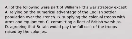 All of the following were part of William Pitt's war strategy except A. relying on the numerical advantage of the English settler population over the French. B. supplying the colonial troops with arms and equipment. C. committing a fleet of British warships. D. agreeing that Britain would pay the full cost of the troops raised by the colonies.